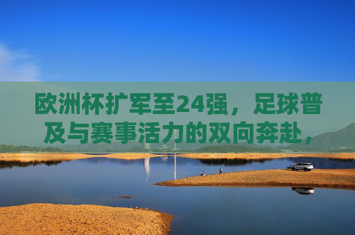 欧洲杯扩军至24强,足球普及与赛事活力的双向奔赴,欧洲杯扩军24强,足球普及与赛事活力的双向奔赴
