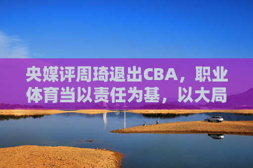 央媒评周琦退出CBA,职业体育当以责任为基,以大局为重,央媒评周琦退出CBA,职业体育需以责任为基、大局为重