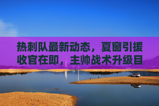 热刺队最新动态，夏窗引援收官在即，主帅战术升级目标冲击欧冠，热刺夏窗引援收官在即，主帅战术升级剑指欧冠