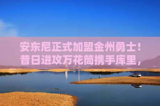 安东尼正式加盟金州勇士!昔日进攻万花筒携手库里,冠军征程再添火力拼图,安东尼正式加盟勇士!昔日万花筒携手库里 冠军征程再添火力