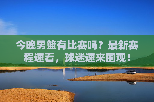 今晚男篮有比赛吗?最新赛程速看,球迷速来围观!