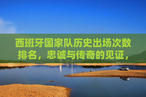 西班牙国家队历史出场次数排名，忠诚与传奇的见证，西班牙国家队历史出场次数排名，忠诚与传奇的见证