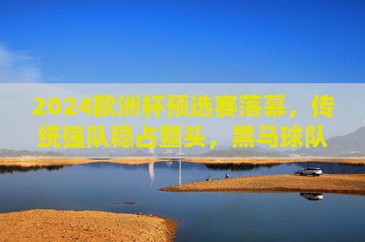 2024欧洲杯预选赛落幕，传统强队稳占鳌头，黑马球队搅动格局，2024欧洲杯预选赛落幕，传统强队稳占鳌头，黑马搅动格局