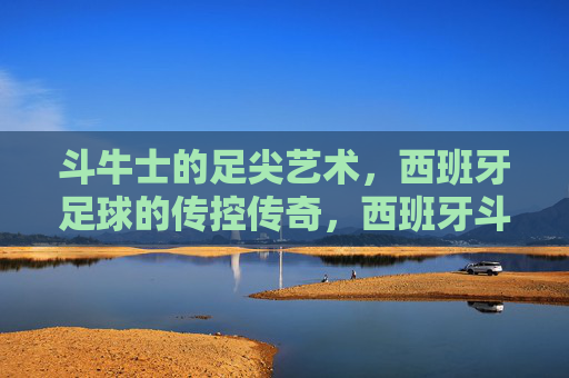 斗牛士的足尖艺术，西班牙足球的传控传奇，西班牙斗牛士，足尖艺术与传控传奇