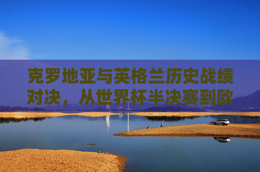 克罗地亚与英格兰历史战绩对决，从世界杯半决赛到欧战的宿命碰撞，克罗地亚与英格兰，从世界杯半决赛到欧战的宿命对决