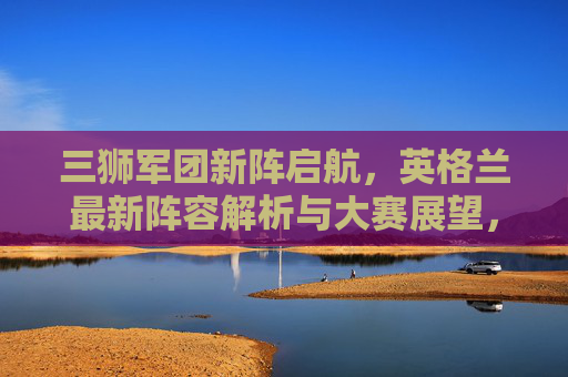 三狮军团新阵启航,英格兰最新阵容解析与大赛展望,三狮军团新阵启航,阵容解析与大赛展望