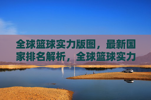 全球篮球实力版图,最新国家排名解析,全球篮球实力版图最新国家排名解析