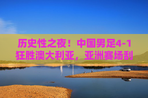 历史性之夜！中国男足4-1狂胜澳大利亚，亚洲赛场刮起红色旋风，历史性胜利！中国男足4-1狂胜澳大利亚