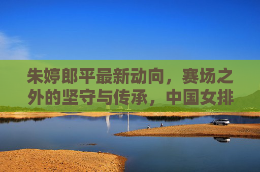 朱婷郎平最新动向，赛场之外的坚守与传承，中国女排精神永续，朱婷郎平，赛场外的坚守与传承，女排精神永续
