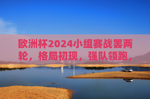 欧洲杯2024小组赛战罢两轮,格局初现,强队领跑,黑马暗涌,欧洲杯2024小组赛两轮战罢,强队领跑黑马暗涌,格局初现