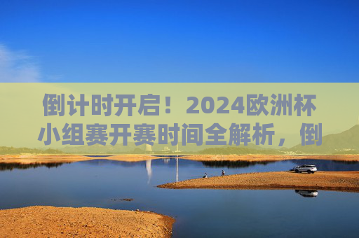 倒计时开启！2024欧洲杯小组赛开赛时间全解析，倒计时开启！2024欧洲杯小组赛开赛时间全解析