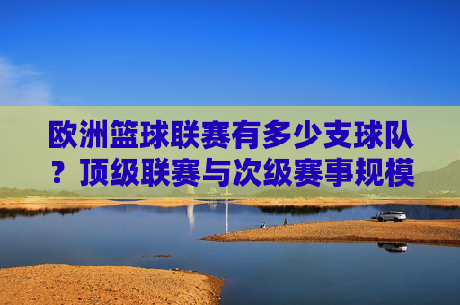 欧洲篮球联赛有多少支球队?顶级联赛与次级赛事规模全解析,欧洲篮球联赛球队数量及顶级与次级赛事规模全解析