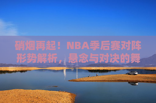 硝烟再起！NBA季后赛对阵形势解析，悬念与对决的舞台，硝烟再起！NBA季后赛对阵悬念解析
