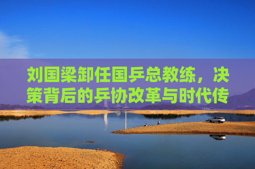 刘国梁卸任国乒总教练,决策背后的乒协改革与时代传承,刘国梁卸任国乒总教练,乒协改革与时代传承的抉择