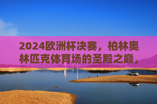 2024欧洲杯决赛,柏林奥林匹克体育场的圣殿之巅,2024欧洲杯决赛,柏林奥林匹克体育场的圣殿之巅
