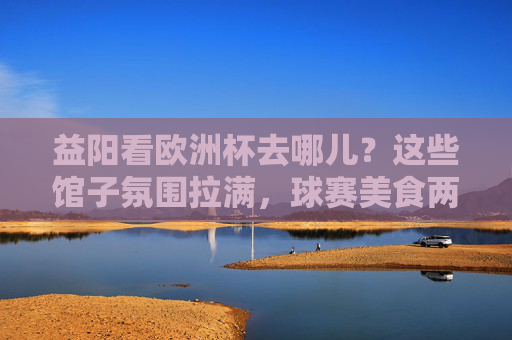 益阳看欧洲杯去哪儿？这些馆子氛围拉满，球赛美食两不误！益阳欧洲杯观赛好去处，氛围拉满，美食球赛两不误！