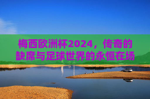 梅西欧洲杯2024,传奇的缺席与足球世界的永恒在场,梅西欧洲杯2024,缺席的传奇与永恒在场