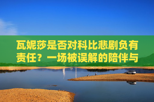 瓦妮莎是否对科比悲剧负有责任?一场被误解的陪伴与选择,瓦妮莎与科比悲剧,被误解的陪伴、选择与责任