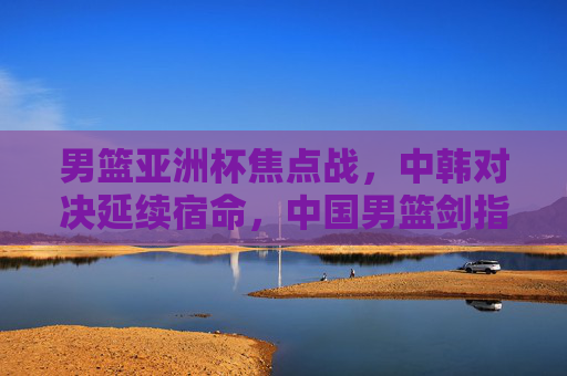 男篮亚洲杯焦点战，中韩对决延续宿命，中国男篮剑指突破，男篮亚洲杯焦点战，中韩对决延续宿命 中国男篮剑指突破