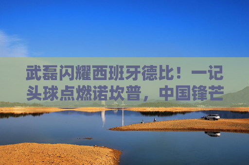 武磊闪耀西班牙德比！一记头球点燃诺坎普，中国锋芒照亮西甲夜，武磊西班牙德比头球点燃诺坎普，中国锋芒照亮西甲夜