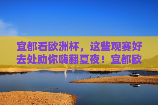 宜都看欧洲杯，这些观赛好去处助你嗨翻夏夜！宜都欧洲杯观赛好去处，嗨翻夏夜！