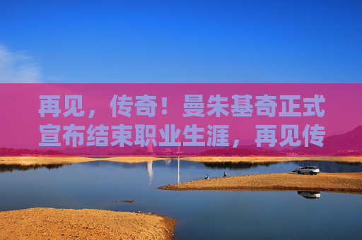 再见，传奇！曼朱基奇正式宣布结束职业生涯，再见传奇！曼朱基奇职业生涯正式落幕