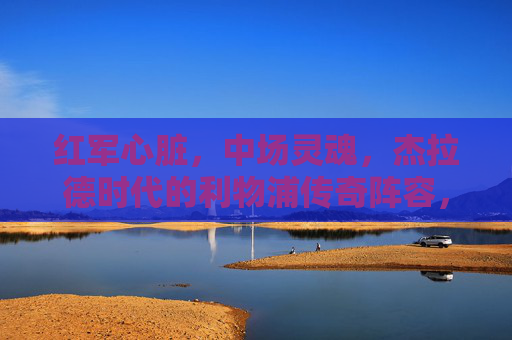 红军心脏,中场灵魂,杰拉德时代的利物浦传奇阵容,红军心脏,中场灵魂,杰拉德时代的传奇阵容