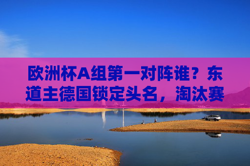 欧洲杯A组第一对阵谁?东道主德国锁定头名,淘汰赛或遇这些劲旅
