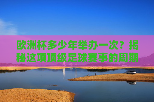 欧洲杯多少年举办一次？揭秘这项顶级足球赛事的周期与魅力，欧洲杯多少年举办一次？揭秘顶级赛事的周期与魅力