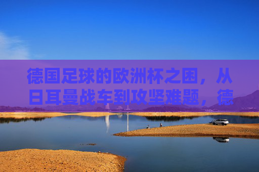 德国足球的欧洲杯之困，从日耳曼战车到攻坚难题，德国足球欧洲杯之困，日耳曼战车的攻坚难题