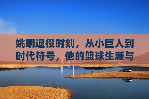 姚明退役时刻,从小巨人到时代符号,他的篮球生涯与告别时间