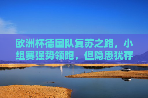 欧洲杯德国队复苏之路，小组赛强势领跑，但隐患犹存，欧洲杯德国队复苏领跑，隐患犹存
