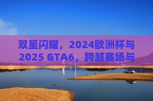 双星闪耀,2024欧洲杯与2025 GTA6,跨越赛场与虚拟的全民狂欢,双星闪耀,2024欧洲杯与2025 GTA6跨越赛场与虚拟的全民狂欢
