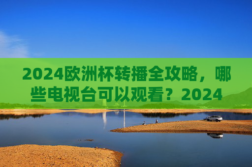 2024欧洲杯转播全攻略，哪些电视台可以观看？2024欧洲杯转播全攻略，哪些电视台可以观看？