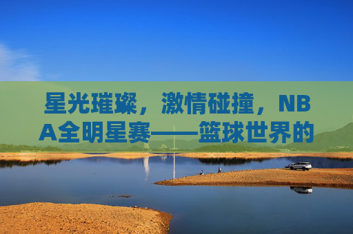 星光璀璨,激情碰撞,NBA全明星赛——篮球世界的狂欢盛宴