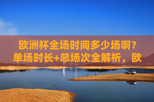 欧洲杯全场时间多少场啊?单场时长+总场次全解析,欧洲杯单场时长+总场次全解析
