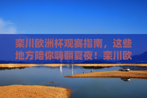 栾川欧洲杯观赛指南,这些地方陪你嗨翻夏夜!栾川欧洲杯观赛指南,夏夜嗨翻看球攻略!