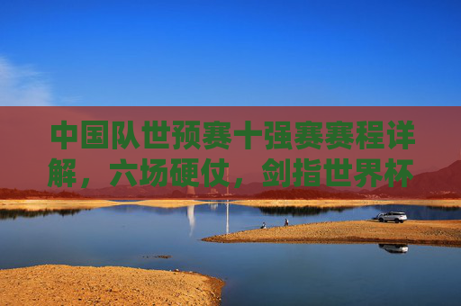 中国队世预赛十强赛赛程详解,六场硬仗,剑指世界杯门票,中国队世预赛十强赛赛程详解,六场硬仗剑指世界杯门票