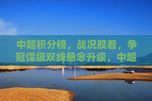 中超积分榜，战况胶着，争冠保级双线悬念升级，中超积分榜胶着，争冠保级双线悬念升级