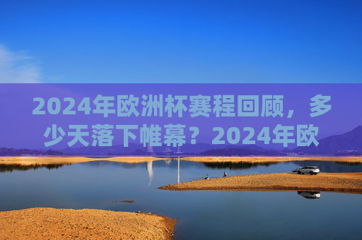 2024年欧洲杯赛程回顾，多少天落下帷幕？2024年欧洲杯赛程回顾，多少天落下帷幕？