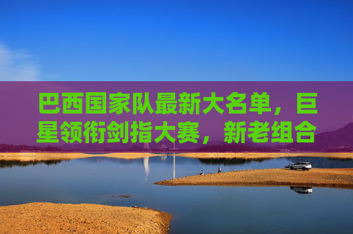 巴西国家队最新大名单，巨星领衔剑指大赛，新老组合蓄势待发，巴西国家队最新大名单，巨星领衔新老组合剑指大赛