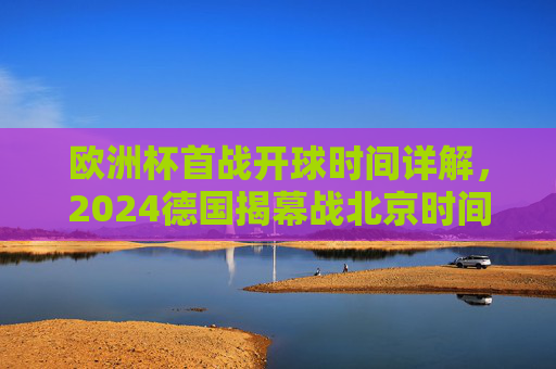 欧洲杯首战开球时间详解，2024德国揭幕战北京时间凌晨3点打响，2024欧洲杯首战开球时间，德国揭幕战北京时间凌晨3点打响