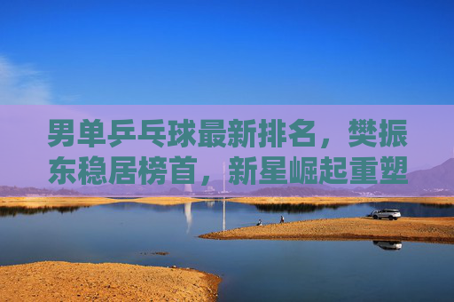 男单乒乓球最新排名,樊振东稳居榜首,新星崛起重塑格局,男单乒坛最新排名,樊振东稳居榜首,新星崛起重塑格局
