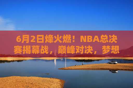 6月2日烽火燃！NBA总决赛揭幕战，巅峰对决，梦想启程，6月2日烽火燃！NBA总决赛揭幕战巅峰对决，梦想启程
