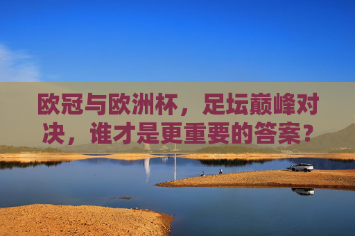 欧冠与欧洲杯,足坛巅峰对决,谁才是更重要的答案?欧冠与欧洲杯,足坛巅峰对决,谁更重要?