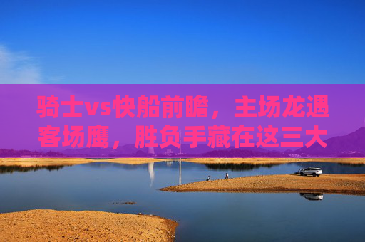 骑士vs快船前瞻,主场龙遇客场鹰,胜负手藏在这三大细节中