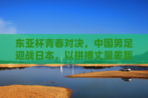 东亚杯青春对决，中国男足迎战日本，以拼搏丈量差距，以成长点燃希望，东亚杯青春对决，中国男足以拼搏丈量差距，以成长点燃希望