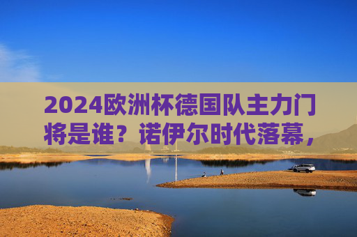 2024欧洲杯德国队主力门将是谁？诺伊尔时代落幕，特尔施特根接旗还是鲍曼逆袭？2024欧洲杯德国队主力门将，诺伊尔时代落幕，特尔施特根接旗还是鲍曼逆袭？