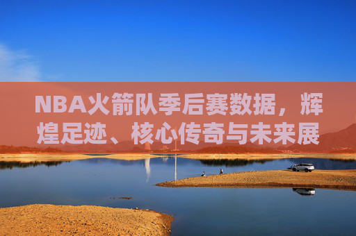 NBA火箭队季后赛数据，辉煌足迹、核心传奇与未来展望，NBA火箭队季后赛，数据里的辉煌足迹、核心传奇与未来展望