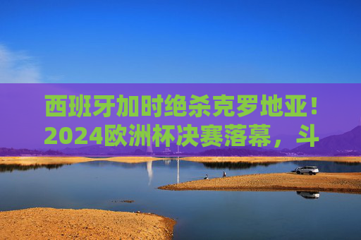 西班牙加时绝杀克罗地亚！2024欧洲杯决赛落幕，斗牛士第4次捧杯，西班牙加时绝杀克罗地亚 斗牛士第4次捧起2024欧洲杯冠军